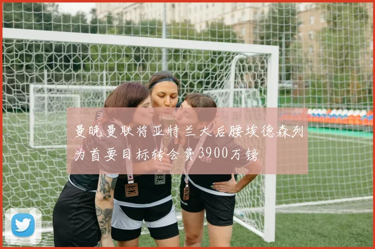 曼晚曼联将亚特兰大后腰埃德森列为首要目标转会费3900万镑