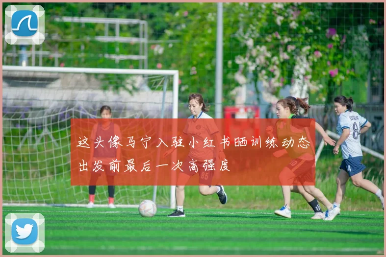 这头像马宁入驻小红书晒训练动态出发前最后一次高强度