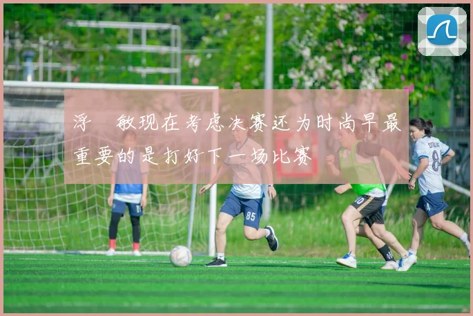 浮嶋敏现在考虑决赛还为时尚早最重要的是打好下一场比赛